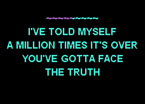 I'VE TOLD MYSELF
A MILLION TIMES IT'S OVER
YOU'VE GOTTA FACE
THE TRUTH