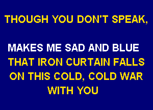 THOUGH YOU DON'T SPEAK,

MAKES ME SAD AND BLUE

THAT IRON CURTAIN FALLS

ON THIS COLD, COLD WAR
WITH YOU