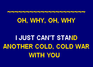 OH, WHY, OH, WHY

I JUST CAN'T STAND
ANOTHER COLD, COLD WAR
WITH YOU