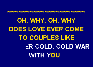 OH, WHY, OH, WHY
DOES LOVE EVER COME

ANOTHER COLD, COLD WAR
WITH YOU