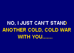 NO, I JUST CAN'T STAND

ANOTHER COLD, COLD WAR
WITH YOU .......