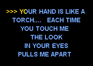YOUR HAND IS LIKE A
TORCH.... EACH TIME
YOU TOUCH ME
THE LOOK
IN YOUR EYES

PULLS ME APART