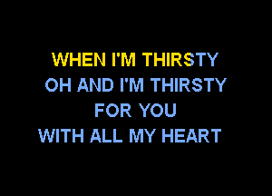 WHEN I'M THIRSTY
OH AND I'M THIRSTY

FOR YOU
WITH ALL MY HEART