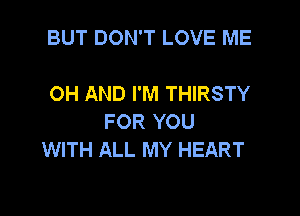 BUT DON'T LOVE ME

OH AND I'M THIRSTY
FOR YOU
WITH ALL MY HEART