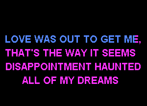 LOVE WAS OUT TO GET ME,

THAT'S THE WAY IT SEEMS

DISAPPOINTMENT HAUNTED
ALL OF MY DREAMS