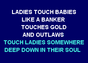 LADIES TOUCH BABIES
LIKE A BANKER
TOUCHES GOLD
AND OUTLAWS

TOUCH LADIES SOMEWHERE
DEEP DOWN IN THEIR SOUL
