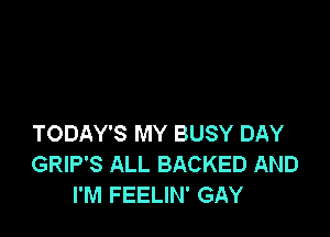 TODAY'S MY BUSY DAY
GRIP'S ALL BACKED AND
I'M FEELIN' GAY