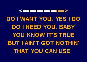 IIIIIIIIIIIIII
DO I WANT YOU, YES I DO
DO I NEED YOU, BABY
YOU KNOW IT'S TRUE
BUT I AIN'T GOT NOTHIN'
THAT YOU CAN USE