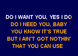 DO I WANT YOU, YES I DO
DO I NEED YOU, BABY
YOU KNOW IT'S TRUE

BUT I AIN'T GOT NOTHIN'
THAT YOU CAN USE