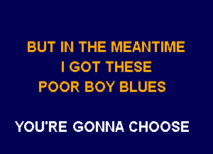 BUT IN THE MEANTIME
I GOT THESE
POOR BOY BLUES

YOU'RE GONNA CHOOSE