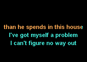 than he spends in this house

I've got myself a problem
I can't figure no way out