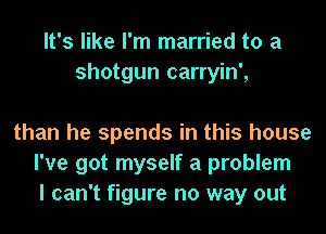 It's like I'm married to a
shotgun carryin',

than he spends in this house
I've got myself a problem
I can't figure no way out