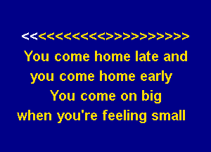 You come home late and

you come home early
You come on big
when you're feeling small