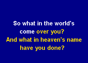 So what in the world's

come over you?
And what in heaven's name
have you done?