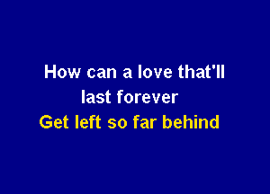 How can a love that'll

last forever
Get left so far behind