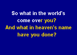 So what in the world's
come over you?

And what in heaven's name
have you done?