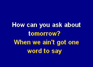 How can you ask about

tomorrow?
When we ain't got one
word to say