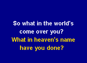 So what in the world's

come over you?
What in heaven's name
have you done?