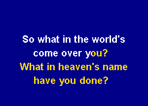 So what in the world's

come over you?
What in heaven's name
have you done?