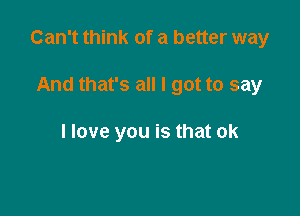 Can't think of a better way

And that's all I got to say

I love you is that ok