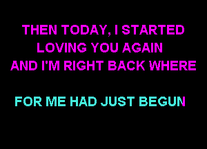 THEN TODAY, I STARTED
LOVING YOU AGAIN
AND I'M RIGHT BACK WHERE

FOR ME HAD JUST BEGUN