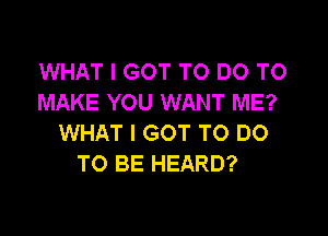 WHAT I GOT TO DO TO
MAKE YOU WANT ME?

WHAT I GOT TO DO
TO BE HEARD?