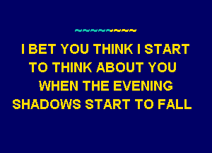 I BET YOU THINK I START
T0 THINK ABOUT YOU
WHEN THE EVENING

SHADOWS START T0 FALL