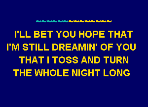 I'LL BET YOU HOPE THAT
I'M STILL DREAMIN' OF YOU
THAT I TOSS AND TURN
THE WHOLE NIGHT LONG