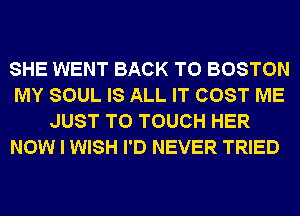 SHE WENT BACK TO BOSTON
MY SOUL IS ALL IT COST ME
JUST TO TOUCH HER
NOW I WISH I'D NEVER TRIED