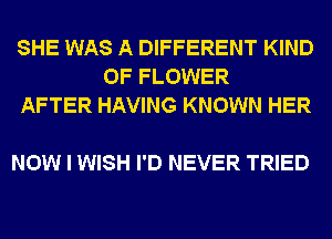 SHE WAS A DIFFERENT KIND
OF FLOWER
AFTER HAVING KNOWN HER

NOW I WISH I'D NEVER TRIED