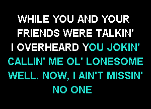 WHILE YOU AND YOUR
FRIENDS WERE TALKIN'

I OVERHEARD YOU JOKIN'
CALLIN' ME OL' LONESOME
WELL, NOW, IAIN'T MISSIN'

NO ONE