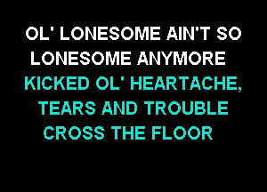 OL' LONESOME AIN'T SO

LONESOME ANYMORE

KICKED OL' HEARTACHE,
TEARS AND TROUBLE
CROSS THE FLOOR