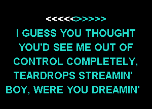 I GUESS YOU THOUGHT
YOU'D SEE ME OUT OF
CONTROL COMPLETELY,
TEARDROPS STREAMIN'
BOY, WERE YOU DREAMIN'