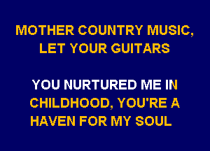 MOTHER COUNTRY MUSIC,
LET YOUR GUITARS

YOU NURTURED ME IN
CHILDHOOD, YOU'RE A
HAVEN FOR MY SOUL