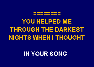YOU HELPED ME
THROUGH THE DARKEST
NIGHTS WHEN I THOUGHT

IN YOUR SONG