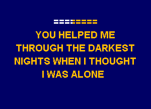 YOU HELPED ME
THROUGH THE DARKEST
NIGHTS WHEN I THOUGHT

I WAS ALONE
