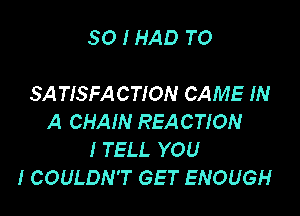 SO I HAD TO

SA TISFACTION CAME IN

A CHAIN REACTION
I TELL YOU
I COULDN'T GET ENOUGH