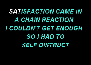 SATISFACTION CAME IN
A CHAIN REACTION
I COULDN'T GET ENOUGH

SO I HAD TO
SELF DISTRUCT