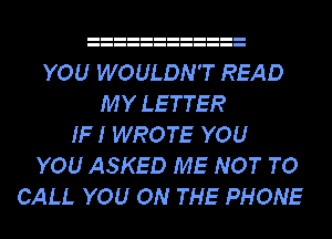 YOU WOULDN'T READ
MY LETTER
IF I WROTE YOU
YOU ASKED ME NOT TO
CALL YOU ON THE PHONE