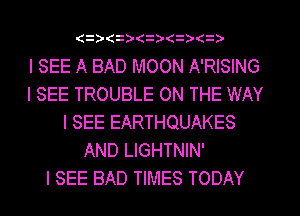 (   z
I SEE A BAD MOON A'RISING
I SEE TROUBLE ON THE WAY
I SEE EARTHQUAKES
AND LIGHTNIN'
I SEE BAD TIMES TODAY
