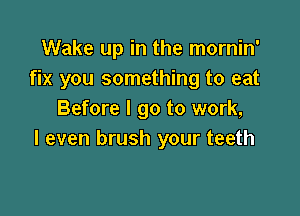 Wake up in the mornin'
fix you something to eat

Before I go to work,
I even brush your teeth