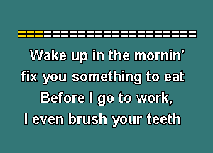Wake up in the mornin'
fix you something to eat
Before I go to work,

I even brush your teeth