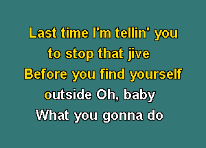 Last time I'm tellin' you
to stop that jive

Before you find yourself
outside Oh, baby
What you gonna do