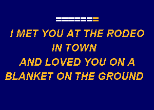 IMET YOU AT THE RODEO
IN TOWN
AND LOVED YOU ON A
BLANKET ON THE GROUND