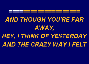 AND THOUGH YOU'RE FAR
AWAY,
HEY, I THINK OF YESTERDAY
AND THE CRAZY WAY I FELT