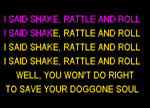 I SAID SHAKE, RATTLE AND ROLL
I SAID SHAKE, RATTLE AND ROLL
I SAID SHAKE, RATTLE AND ROLL
I SAID SHAKE, RATTLE AND ROLL
WELL, YOU WON'T DO RIGHT
TO SAVE YOUR DOGGONE SOUL