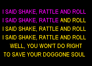 I SAID SHAKE, RATTLE AND ROLL
I SAID SHAKE, RATTLE AND ROLL
I SAID SHAKE, RATTLE AND ROLL
I SAID SHAKE, RATTLE AND ROLL
WELL, YOU WON'T DO RIGHT
TO SAVE YOUR DOGGONE SOUL