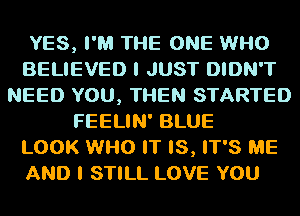 YES, I'M THE ONE WHO
BELIEVED I JUST DIDN'T
NEED YOU, THEN STARTED
FEELIN' BLUE
LOOK WHO IT IS, IT'S ME

AND I STILL LOVE YOU