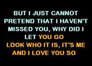 BUT I JUST CANNOT
PRETEND THAT I HAVEN'T
MISSED YOU, WHY DID I
LET YOU GO
LOOK WI-IO IT IS, IT'S ME

AND I LOVE YOU SO