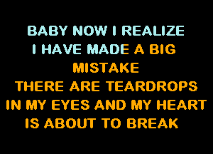 BABY NOW I REALIZE
I HAVE MADE A BIG
MISTAKE
THERE ARE TEARDROPS
IN MY EYES AND MY HEART
IS ABOUT T0 BREAK